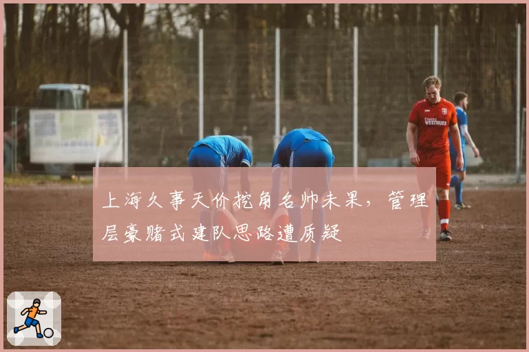上海久事天价挖角名帅未果,管理层豪赌式建队思路遭质疑