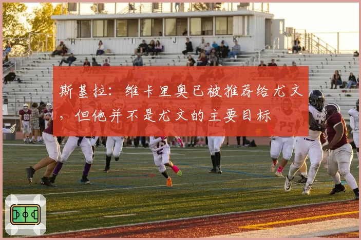 斯基拉：维卡里奥已被推荐给尤文，但他并不是尤文的主要目标