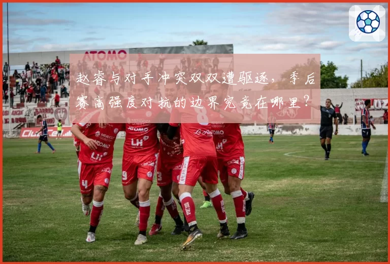 赵睿与对手冲突双双遭驱逐，季后赛高强度对抗的边界究竟在哪里？