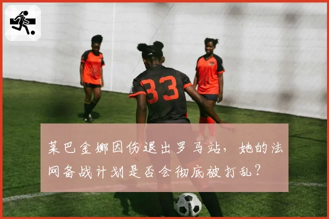 莱巴金娜因伤退出罗马站，她的法网备战计划是否会彻底被打乱？