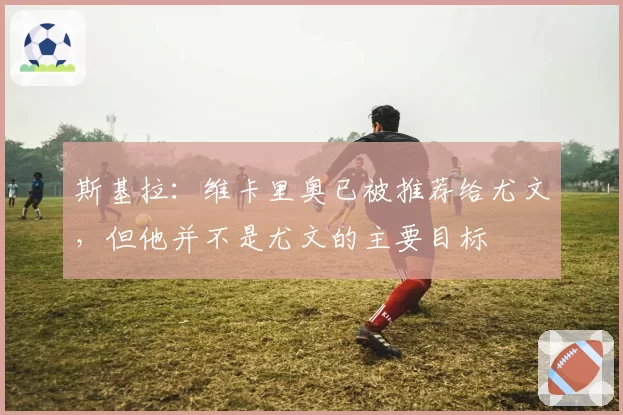 斯基拉：维卡里奥已被推荐给尤文，但他并不是尤文的主要目标