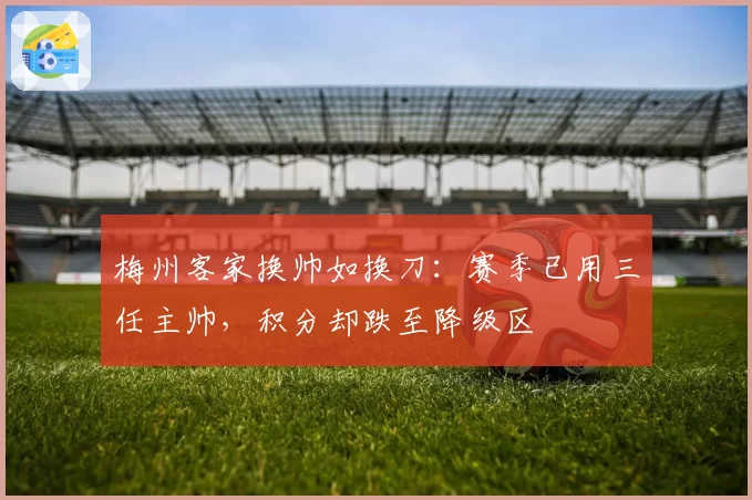 梅州客家换帅如换刀:赛季已用三任主帅,积分却跌至降级区