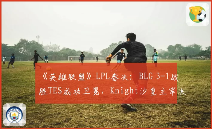 《英雄联盟》LPL春决:BLG 3-1战胜TES成功卫冕,Knight沙皇主宰决胜局