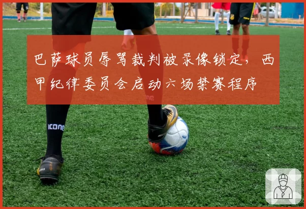 巴萨球员辱骂裁判被录像锁定,西甲纪律委员会启动六场禁赛程序