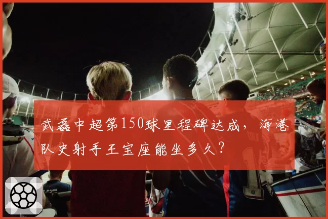 武磊中超第150球里程碑达成,海港队史射手王宝座能坐多久?