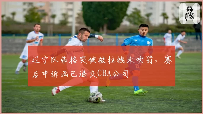 辽宁队弗格突破被拉拽未吹罚，赛后申诉函已递交CBA公司