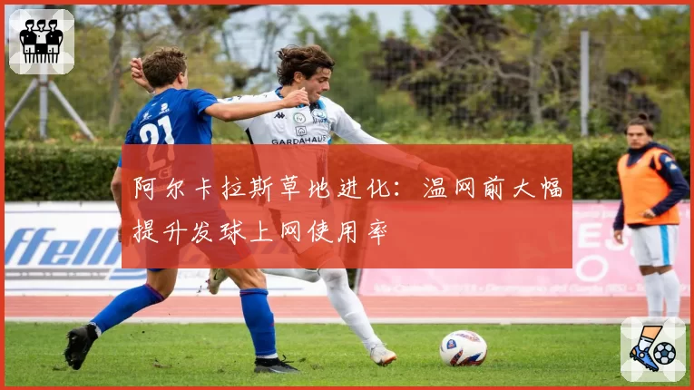 阿尔卡拉斯草地进化:温网前大幅提升发球上网使用率