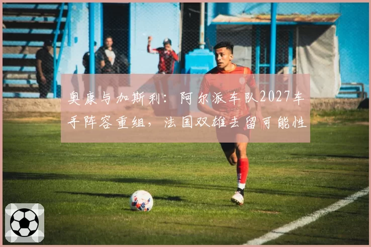 奥康与加斯利：阿尔派车队2027车手阵容重组，法国双雄去留可能性分析