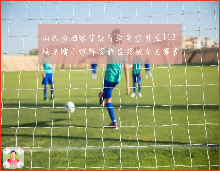山西汾酒张宁防守效率值升至112，杨学增小球阵容能否突破季后赛首轮？
