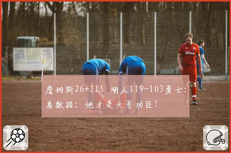 詹姆斯26+11！湖人119-103勇士：看数据：他才是头号功臣！