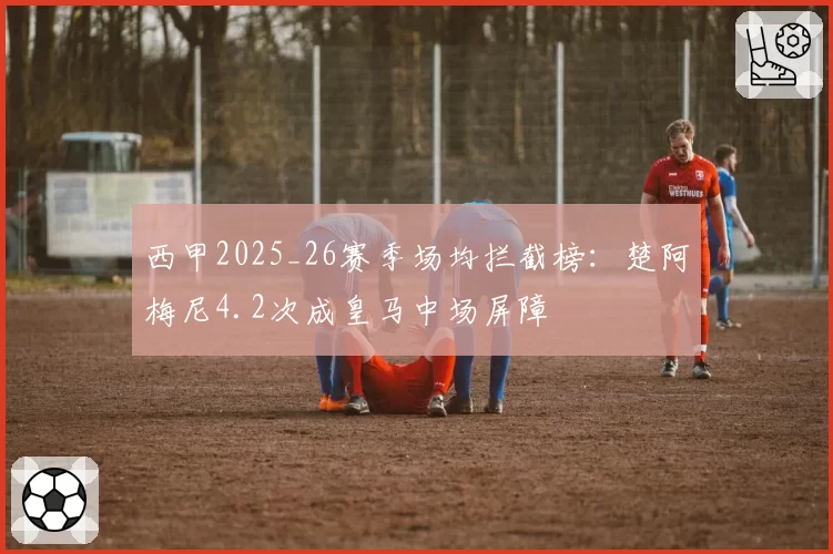 西甲2025_26赛季场均拦截榜:楚阿梅尼4.2次成皇马中场屏障