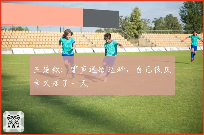 王楚钦:掌声送给达科,自己很庆幸又活了一天