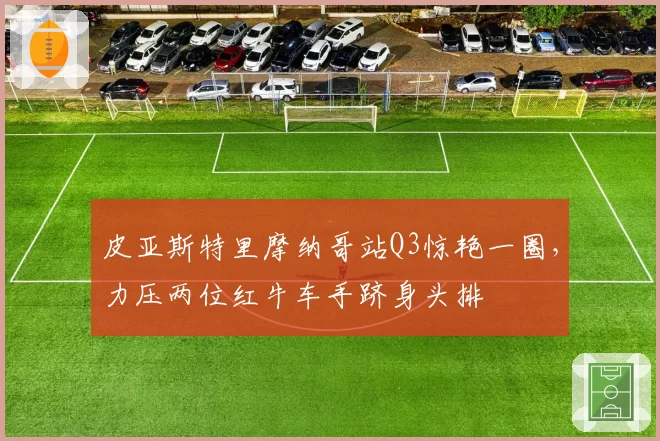 皮亚斯特里摩纳哥站Q3惊艳一圈,力压两位红牛车手跻身头排