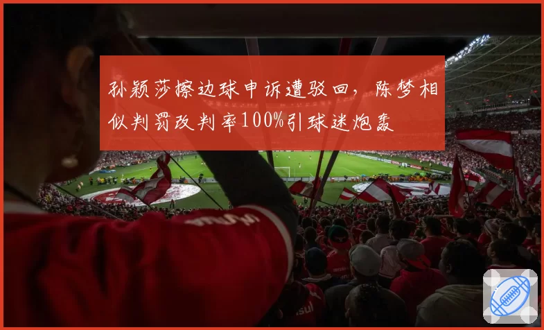 孙颖莎擦边球申诉遭驳回，陈梦相似判罚改判率100%引球迷炮轰