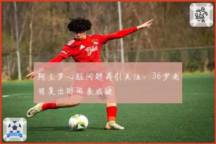 阿圭罗心脏问题再引关注，36岁老将复出时间表成谜