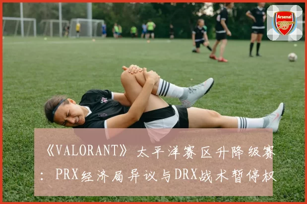 《VALORANT》太平洋赛区升降级赛：PRX经济局异议与DRX战术暂停权使用对比