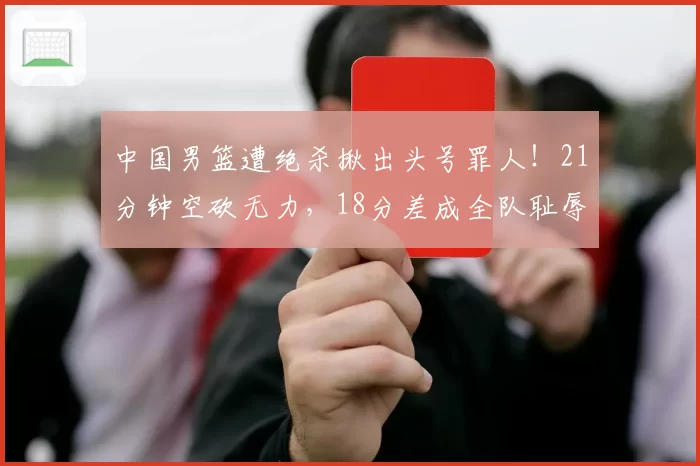中国男篮遭绝杀揪出头号罪人！21分钟空砍无力，18分差成全队耻辱